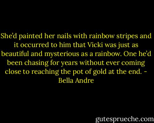 She’d painted her nails with rainbow stripes and it occurred to him that Vicki was just as beautiful and mysterious as a rainbow.<br />One he’d been chasing for years without ever coming close to reaching the pot of gold at the end. - Bella Andre