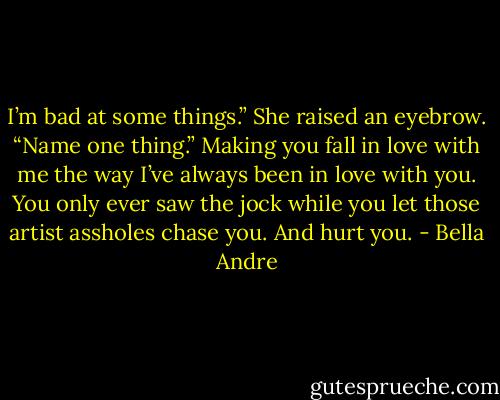 I’m bad at some things.”<br />She raised an eyebrow. “Name one thing.”<br />Making you fall in love with me the way I’ve always been in love with you. You only ever saw the jock while you let those artist assholes chase you. And hurt you. - Bella Andre