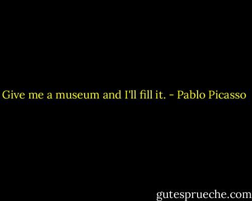Give me a museum and I'll fill it. - Pablo Picasso