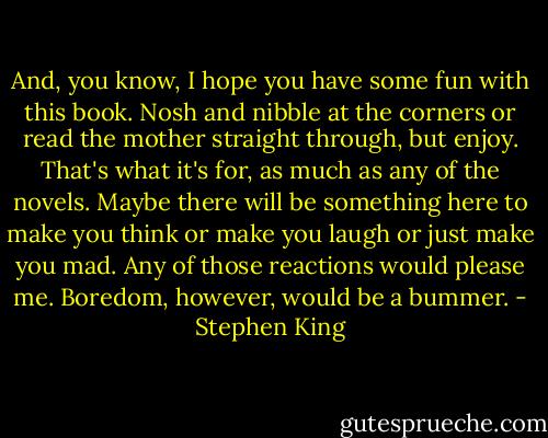 And, you know, I hope you have some fun with this book. Nosh and nibble at the corners or read the mother straight through, but enjoy. That's what it's for, as much as any of the novels. Maybe there will be something here to make you think or make you laugh or just make you mad. Any of those reactions would please me. Boredom, however, would be a bummer. - Stephen King