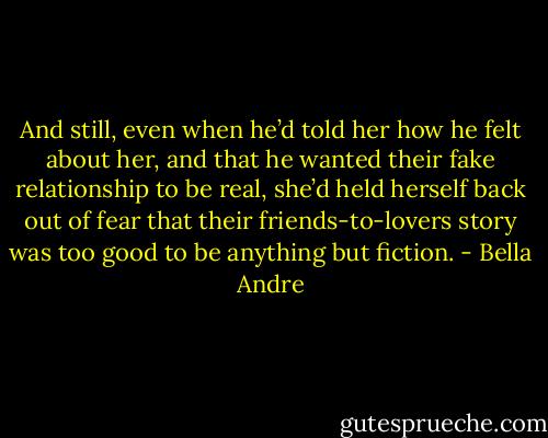 And still, even when he’d told her how he felt about her, and that he wanted their fake relationship to be real, she’d held herself back out of fear that their friends-to-lovers story was too good to be anything but fiction. - Bella Andre