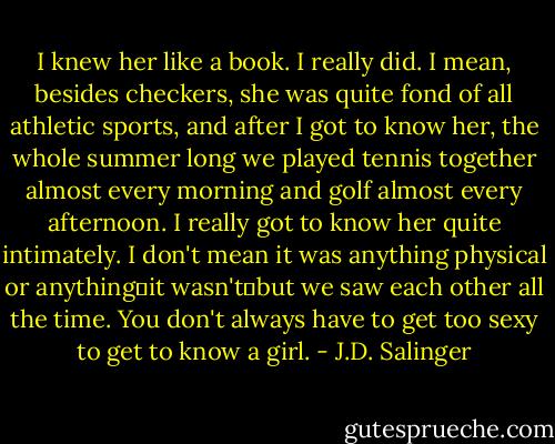 I knew her like a book. I really did. I mean, besides checkers, she was quite fond of all athletic sports, and after I got to know her, the whole summer long we played tennis together almost every morning and golf almost every afternoon. I really got to know her quite intimately. I don't mean it was anything physical or anything―it wasn't―but we saw each other all the time. You don't always have to get too sexy to get to know a girl. - J.D. Salinger
