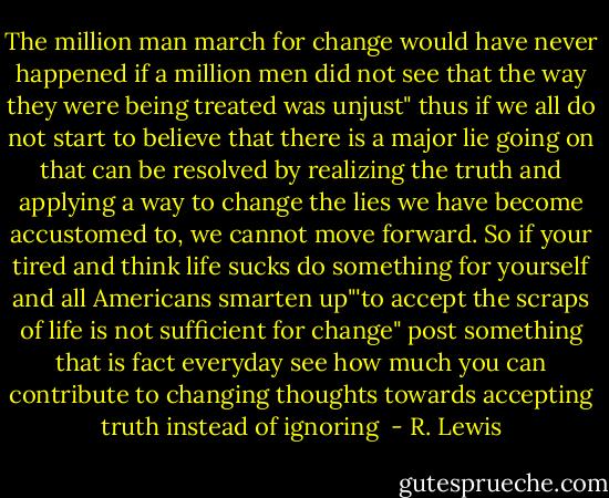 The million man march for change would have never happened if a million men did not see that the way they were being treated was unjust" thus if we all do not start to believe that there is a major lie going on that can be resolved by realizing the truth and applying a way to change the lies we have become accustomed to, we cannot move forward. So if your tired and think life sucks do something for yourself and all Americans smarten up"'to accept the scraps of life is not sufficient for change" post something that is fact everyday see how much you can contribute to changing thoughts towards accepting truth instead of ignoring  - R. Lewis