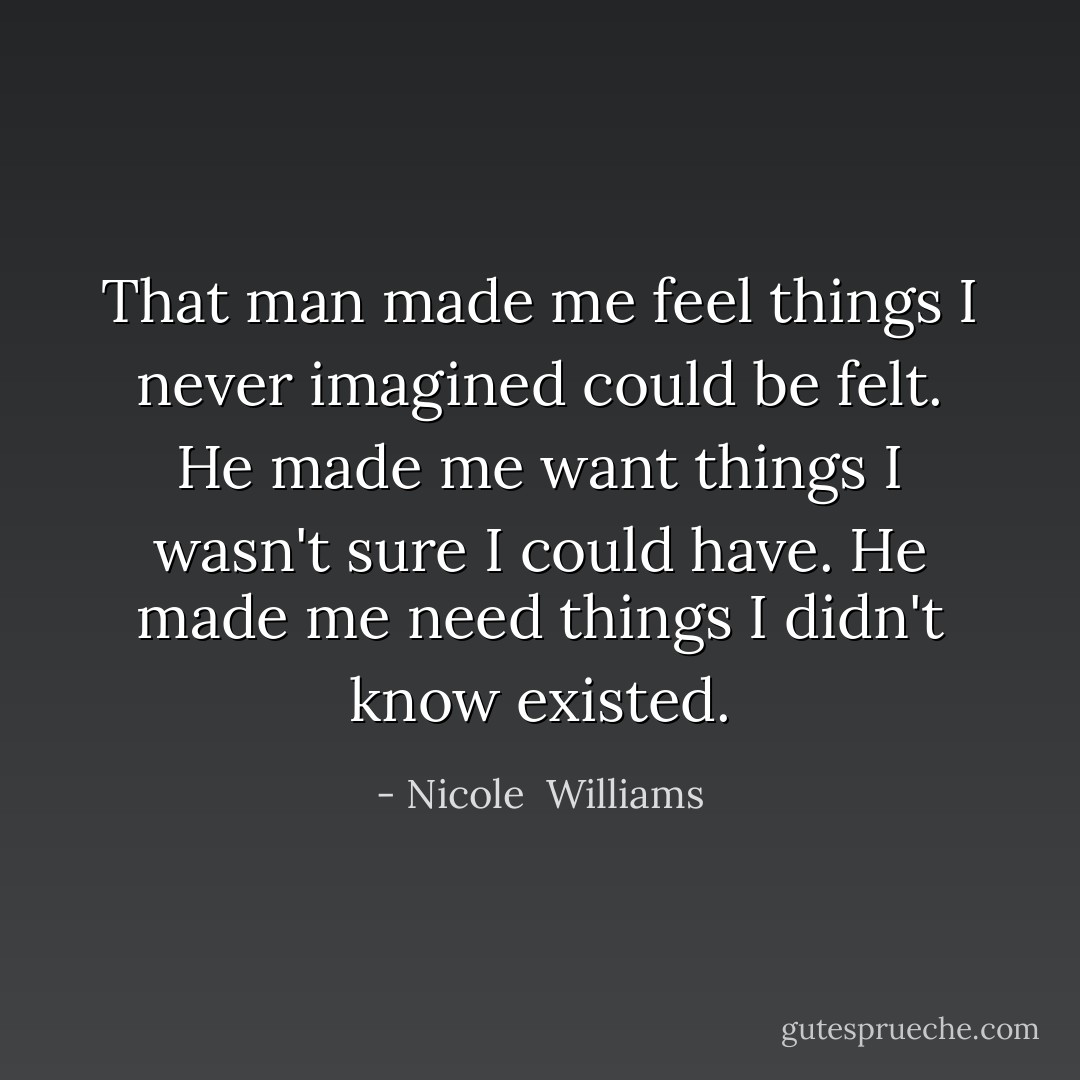 That man made me feel things I never imagined could be felt. He made me want things I wasn't sure I could have. He made me need things I didn't know existed. - Nicole  Williams