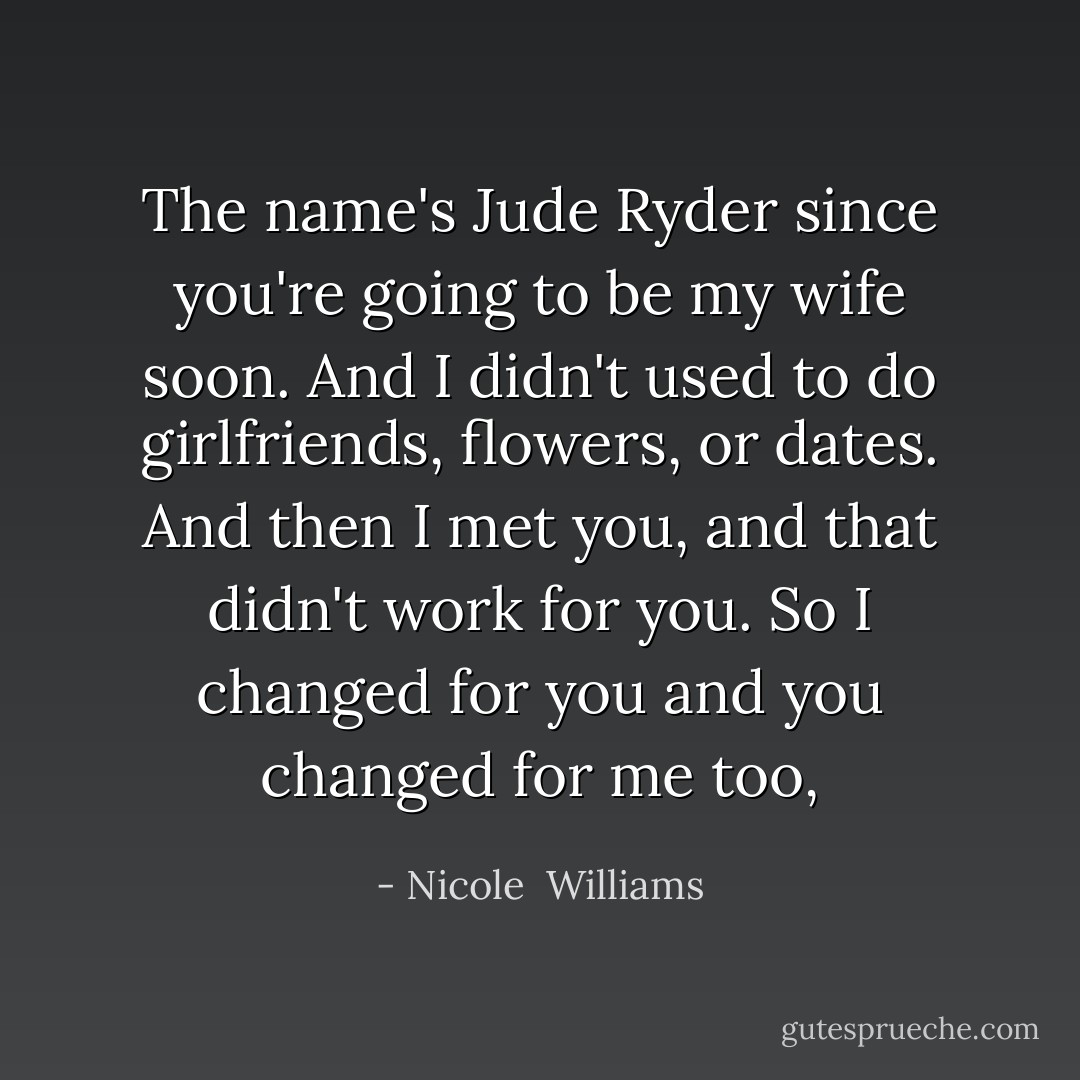 The name's Jude Ryder since you're going to be my wife soon. And I didn't used to do girlfriends, flowers, or dates. And then I met you, and that didn't work for you. So I changed for you and you changed for me too, - Nicole  Williams
