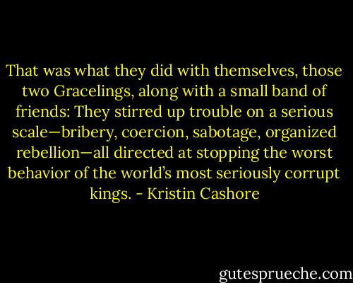 That was what they did with themselves, those two Gracelings, along with a small band of friends: They stirred up trouble on a serious scale—bribery, coercion, sabotage, organized rebellion—all directed at stopping the worst behavior of the world’s most seriously corrupt kings. - Kristin Cashore