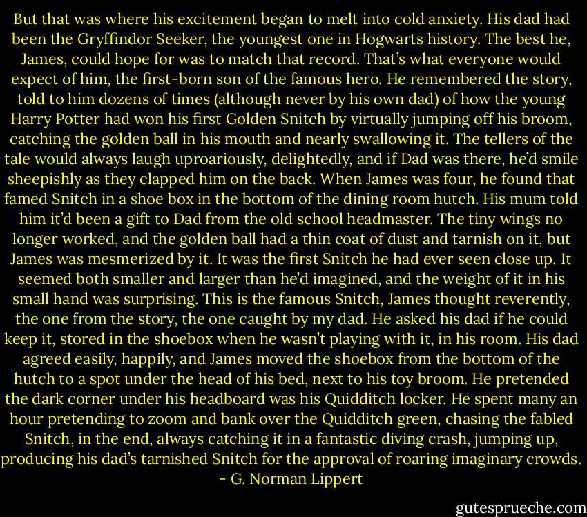 But that was where his excitement began to melt into cold anxiety. His dad had been the Gryffindor Seeker, the youngest one in Hogwarts history. The best he, James, could hope for was to match that record. That’s what everyone would expect of him, the first-born son of the famous hero. He remembered the story, told to him dozens of times (although never by his own dad) of how the young Harry Potter had won his first Golden Snitch by virtually jumping off his broom, catching the golden ball in his mouth and nearly swallowing it. The tellers of the tale would always laugh uproariously, delightedly, and if Dad was there, he’d smile sheepishly as they clapped him on the back. When James was four, he found that famed Snitch in a shoe box in the bottom of the dining room hutch. His mum told him it’d been a gift to Dad from the old school headmaster. The tiny wings no longer worked, and the golden ball had a thin coat of dust and tarnish on it, but James was mesmerized by it. It was the first Snitch he had ever seen close up. It seemed both smaller and larger than he’d imagined, and the weight of it in his small hand was surprising. This is the famous Snitch, James thought reverently, the one from the story, the one caught by my dad. He asked his dad if he could keep it, stored in the shoebox when he wasn’t playing with it, in his room. His dad agreed easily, happily, and James moved the shoebox from the bottom of the hutch to a spot under the head of his bed, next to his toy broom. He pretended the dark corner under his headboard was his Quidditch locker. He spent many an hour pretending to zoom and bank over the Quidditch green, chasing the fabled Snitch, in the end, always catching it in a fantastic diving crash, jumping up, producing his dad’s tarnished Snitch for the approval of roaring imaginary crowds. - G. Norman Lippert