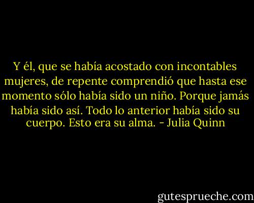 Y él, que se había acostado con incontables mujeres, de repente comprendió que hasta ese momento sólo había sido un niño.<br />Porque jamás había sido así.<br />Todo lo anterior había sido su cuerpo. Esto era su alma. - Julia Quinn