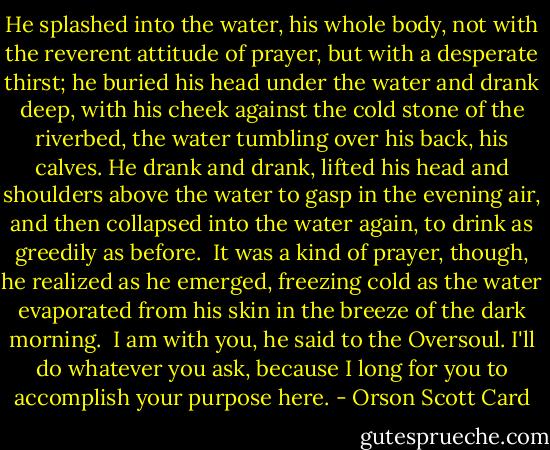 He splashed into the water, his whole body, not with the reverent attitude of prayer, but with a desperate thirst; he buried his head under the water and drank deep, with his cheek against the cold stone of the riverbed, the water tumbling over his back, his calves. He drank and drank, lifted his head and shoulders above the water to gasp in the evening air, and then collapsed into the water again, to drink as greedily as before.<br /><br />It was a kind of prayer, though, he realized as he emerged, freezing cold as the water evaporated from his skin in the breeze of the dark morning.<br /><br />I am with you, he said to the Oversoul. I'll do whatever you ask, because I long for you to accomplish your purpose here. - Orson Scott Card