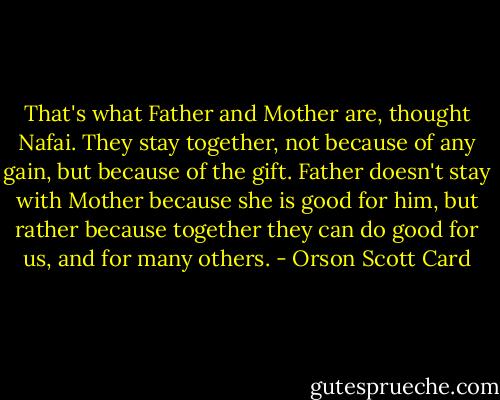 That's what Father and Mother are, thought Nafai. They stay together, not because of any gain, but because of the gift. Father doesn't stay with Mother because she is good for him, but rather because together they can do good for us, and for many others. - Orson Scott Card