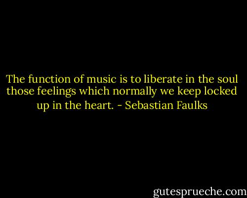 The function of music is to liberate in the soul those feelings which normally we keep locked up in the heart. - Sebastian Faulks
