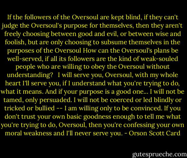 If the followers of the Oversoul are kept blind, if they can't judge the Oversoul's purpose for themselves, then they aren't freely choosing between good and evil, or between wise and foolish, but are only choosing to subsume themselves in the purposes of the Oversoul How can the Oversoul's plans be well-served, if all its followers are the kind of weak-souled people who are willing to obey the Oversoul without understanding? <br /><br />I will serve you, Oversoul, with my whole heart I'll serve you, if I understand what you're trying to do, what it means. And if your purpose is a good one... I will not be tamed, only persuaded. I will not be coerced or led blindly or tricked or bullied -- I am willing only to be convinced. If you don't trust your own basic goodness enough to tell me what you're trying to do, Oversoul, then you're confessing your own moral weakness and I'll never serve you. - Orson Scott Card