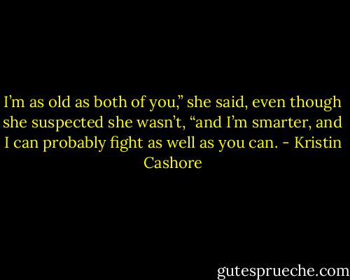 I’m as old as both of you,” she said, even though she suspected she<br />wasn’t, “and I’m smarter, and I can probably fight as well as you can. - Kristin Cashore