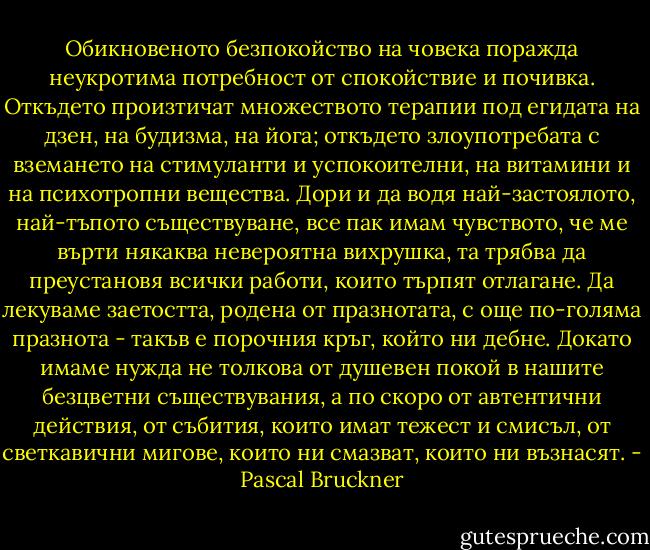 Обикновеното безпокойство на човека поражда неукротима потребност от спокойствие и почивка. Откъдето произтичат множеството терапии под егидата на дзен, на будизма, на йога; откъдето злоупотребата с вземането на стимуланти и успокоителни, на витамини и на психотропни вещества. Дори и да водя най-застоялото, най-тъпото съществуване, все пак имам чувството, че ме върти някаква невероятна вихрушка, та трябва да преустановя всички работи, които търпят отлагане. Да лекуваме заетостта, родена от празнотата, с още по-голяма празнота - такъв е порочния кръг, който ни дебне. Докато имаме нужда не толкова от душевен покой в нашите безцветни съществувания, а по скоро от автентични действия, от събития, които имат тежест и смисъл, от светкавични мигове, които ни смазват, които ни възнасят. - Pascal Bruckner