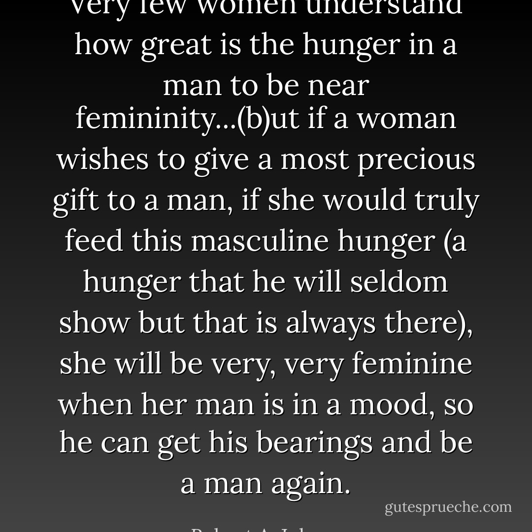 Very few women understand how great is the hunger in a man to be near femininity...(b)ut if a woman wishes to give a most precious gift to a man, if she would truly feed this masculine hunger (a hunger that he will seldom show but that is always there), she will be very, very feminine when her man is in a mood, so he can get his bearings and be a man again. - Robert A. Johnson