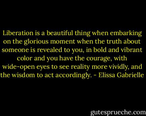 Liberation is a beautiful thing when embarking on the glorious moment when the truth about someone is revealed to you, in bold and vibrant color and you have the courage, with wide-open eyes to see reality more vividly, and the wisdom to act accordingly. - Elissa Gabrielle