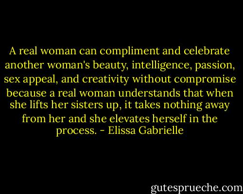 A real woman can compliment and celebrate another woman's beauty, intelligence, passion, sex appeal, and creativity without compromise because a real woman understands that when she lifts her sisters up, it takes nothing away from her and she elevates herself in the process. - Elissa Gabrielle