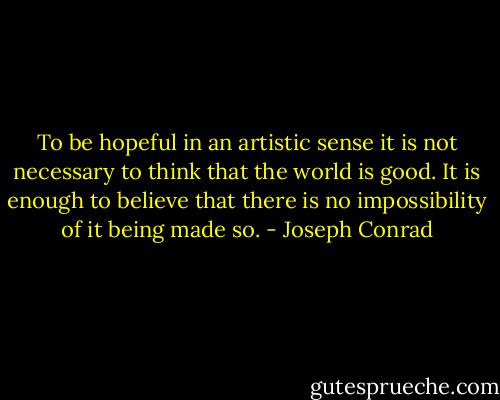 To be hopeful in an artistic sense it is not necessary to think that the world is good. It is enough to believe that there is no impossibility of it being made so. - Joseph Conrad