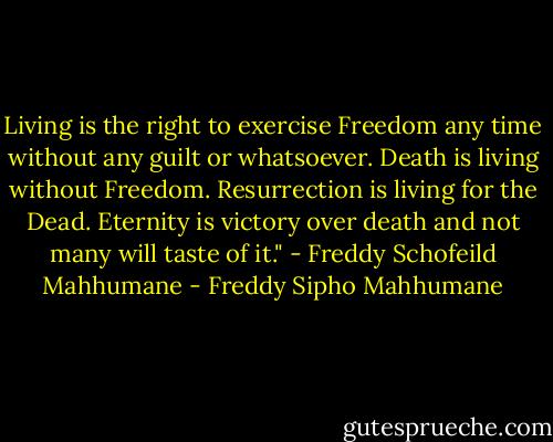 Living is the right to exercise Freedom any time without any guilt or whatsoever. Death<br />is living without Freedom. Resurrection is living for the Dead. Eternity is victory over<br />death and not many will taste of it." - Freddy Schofeild Mahhumane - Freddy Sipho Mahhumane