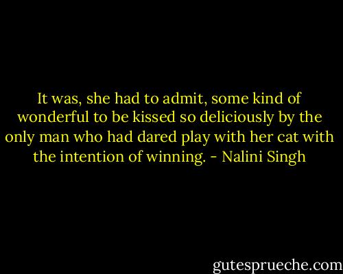 It was, she had to admit, some kind of wonderful to be kissed so deliciously by the only man who had dared play with her cat with the intention of winning. - Nalini Singh