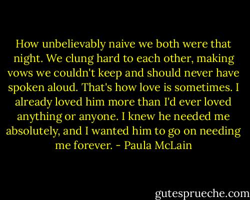 How unbelievably naive we both were that night. We clung hard to each other, making vows we couldn't keep and should never have spoken aloud. That's how love is sometimes. I already loved him more than I'd ever loved anything or anyone. I knew he needed me absolutely, and I wanted him to go on needing me forever. - Paula McLain