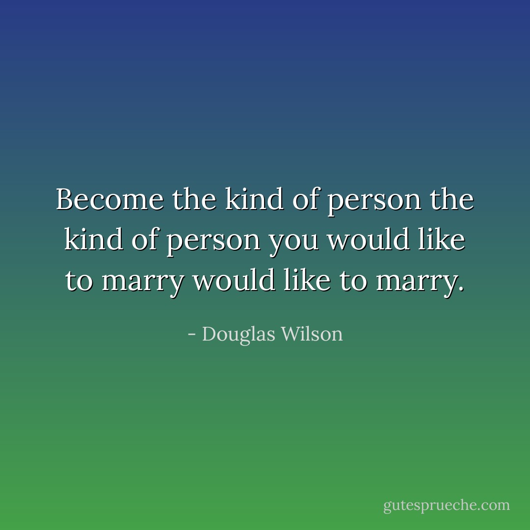 Become the kind of person the kind of person you would like to marry would like to marry. - Douglas Wilson