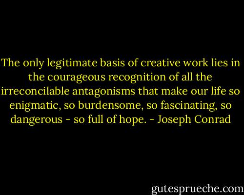 The only legitimate basis of creative work lies in the courageous recognition of all the irreconcilable antagonisms that make our life so enigmatic, so burdensome, so fascinating, so dangerous - so full of hope. - Joseph Conrad