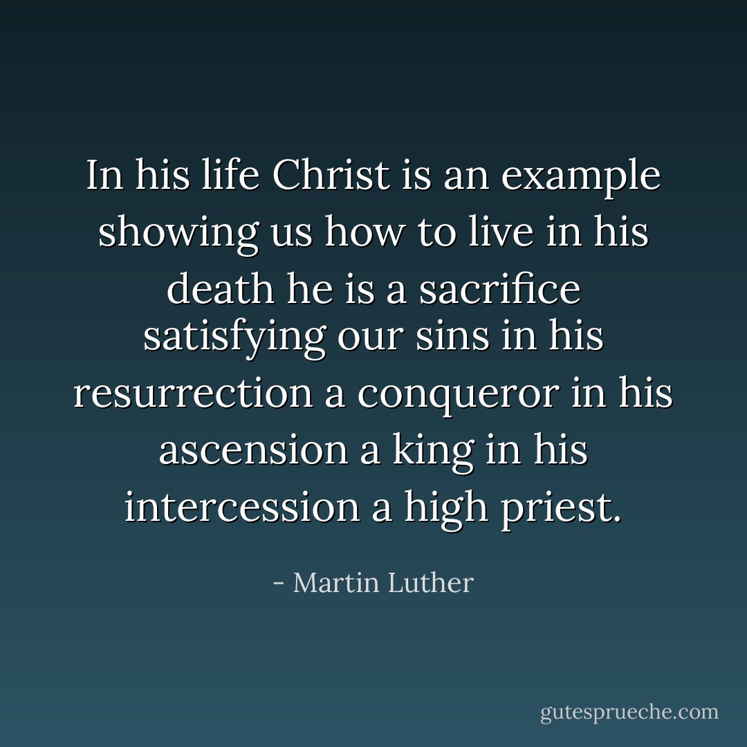 In his life Christ is an example showing<br />us how to live in his death he is a sacrifice satisfying our sins in his resurrection a conqueror in his ascension a king in his intercession a high priest. - Martin Luther