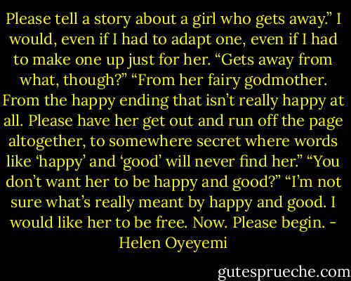 Please tell a story about a girl who gets away.”<br />I would, even if I had to adapt one, even if I had to make one up just for her. “Gets away from what, though?”<br />“From her fairy godmother. From the happy ending that isn’t really happy at all. Please have her get out and run off the page altogether, to somewhere secret where words like ‘happy’ and ‘good’ will never find her.”<br />“You don’t want her to be happy and good?”<br />“I’m not sure what’s really meant by happy and good. I would like her to be free. Now. Please begin. - Helen Oyeyemi