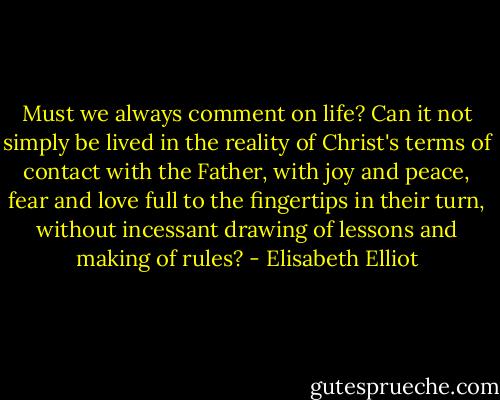 Must we always comment on life? Can it not simply be lived in the reality of Christ's terms of contact with the Father, with joy and peace, fear and love full to the fingertips in their turn, without incessant drawing of lessons and making of rules? - Elisabeth Elliot