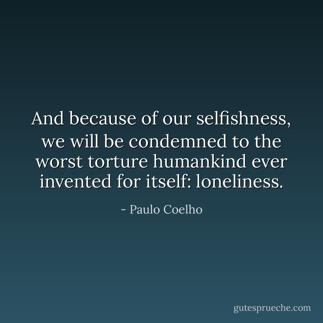 And because of our selfishness, we will be condemned to the worst torture humankind ever invented for itself: loneliness. - Paulo Coelho