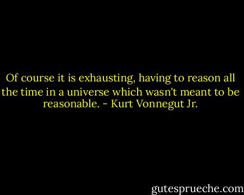 Of course it is exhausting, having to reason all the time in a universe which wasn't meant to be reasonable. - Kurt Vonnegut Jr.