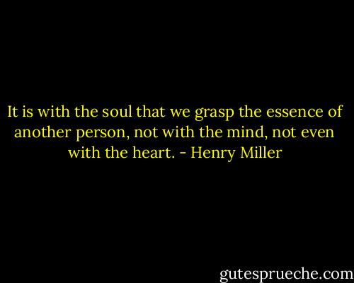 It is with the soul that we grasp the essence of another person, not with the mind, not even with the heart. - Henry Miller