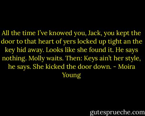 All the time I’ve knowed you, Jack, you kept the door to that heart of yers locked up tight an the key hid away. Looks like she found it.<br />He says nothing. Molly waits. Then:<br />Keys ain’t her style, he says. She kicked the door down. - Moira Young