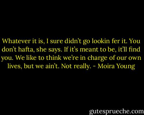 Whatever it is, I sure didn’t go lookin fer it.<br />You don’t hafta, she says. If it’s meant to be, it’ll find you. We like to think we’re in charge of our own lives, but we ain’t. Not really. - Moira Young