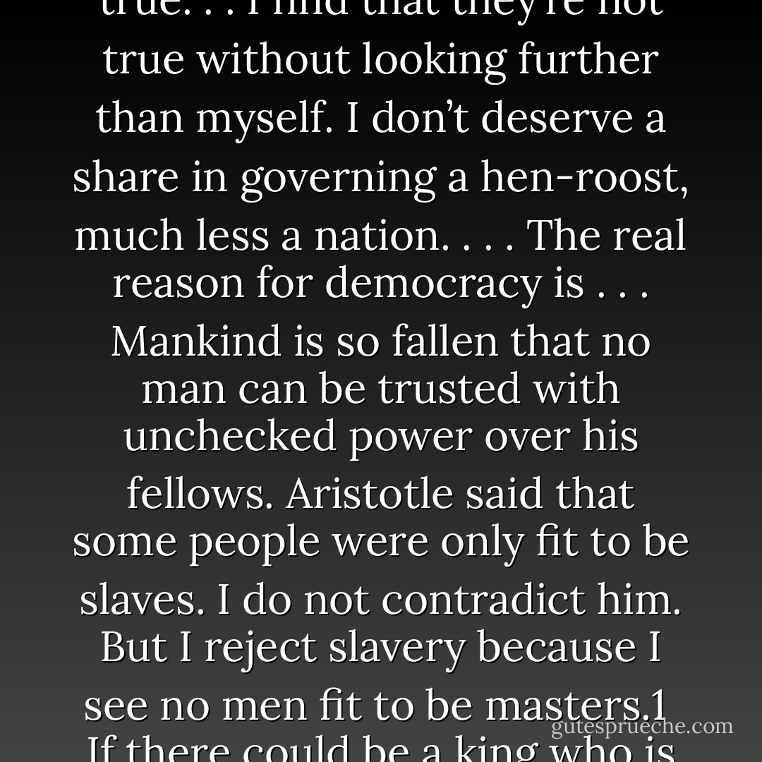 . . . the only legitimate reason that kingship is not attractive to us is because in this age and this world the only kings available are finite and sinful. Listen to C. S. Lewis describe why he believes in democracy:<br /><br />A great deal of democratic enthusiasm descends from the ideas of people like Rousseau, who believed in democracy because they thought mankind so wise and good that everyone deserved a share in the government. The danger of defending democracy on those grounds is that they’re not true. . . I find that they’re not true without looking further than myself. I don’t deserve a share in governing a hen-roost, much less a nation. . . . The real reason for democracy is . . . Mankind is so fallen that no man can be trusted with unchecked power over his fellows. Aristotle said that some people were only fit to be slaves. I do not contradict him. But I reject slavery because I see no men fit to be masters.1<br /><br />If there could be a king who is not limited in his wisdom and power and goodness and love for his subjects, then monarchy would be the best of all governments. If such a ruler could ever rise in the world—with no weakness, no folly, no sin—then no wise and humble person would ever want democracy again.<br /><br />The question is not whether God broke into the universe as a king. He did. The question is: What kind of king is he? What difference would his kingship make for you? - John Piper