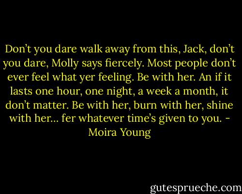 Don’t you dare walk away from this, Jack, don’t you dare, Molly says fiercely. Most people don’t ever feel what yer feeling. Be with her. An if it lasts one hour, one night, a week a month, it don’t matter. Be with her, burn with her, shine with her… fer whatever time’s given to you. - Moira Young