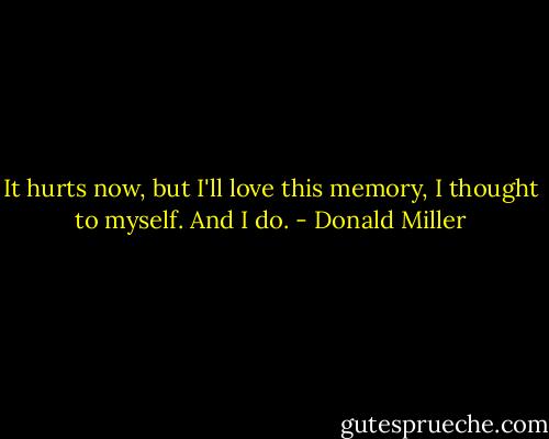 It hurts now, but I'll love this memory, I thought to myself. And I do. - Donald Miller