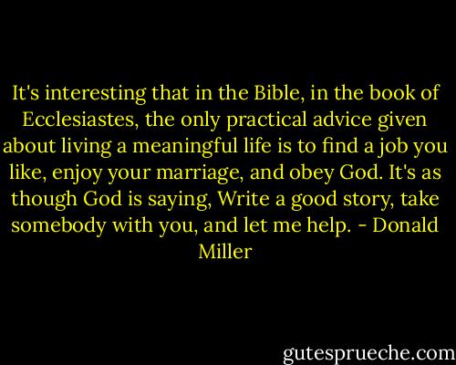 It's interesting that in the Bible, in the book of Ecclesiastes, the only practical advice given about living a meaningful life is to find a job you like, enjoy your marriage, and obey God. It's as though God is saying, Write a good story, take somebody with you, and let me help. - Donald Miller