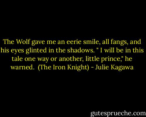 The Wolf gave me an eerie smile, all fangs, and his eyes glinted in the shadows. " I will be in this tale one way or another, little prince," he warned.<br /><br />(The Iron Knight) - Julie Kagawa