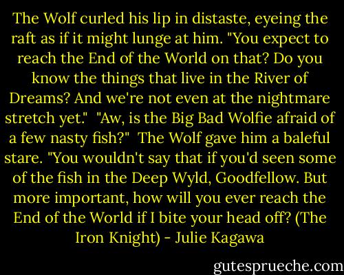 The Wolf curled his lip in distaste, eyeing the raft as if it might lunge at him. "You expect to reach the End of the World on that? Do you know the things that live in the River of Dreams? And we're not even at the nightmare stretch yet."<br /><br />"Aw, is the Big Bad Wolfie afraid of a few nasty fish?"<br /><br />The Wolf gave him a baleful stare. "You wouldn't say that if you'd seen some of the fish in the Deep Wyld, Goodfellow. But more important, how will you ever reach the End of the World if I bite your head off? (The Iron Knight) - Julie Kagawa