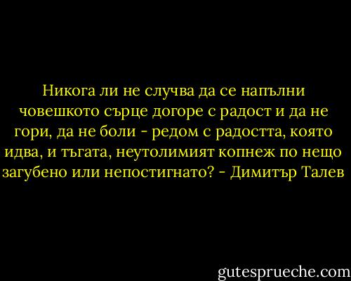 Никога ли не случва да се напълни човешкото сърце догоре с радост и да не гори, да не боли - редом с радостта, която идва, и тъгата, неутолимият копнеж по нещо загубено или непостигнато? - Димитър Талев