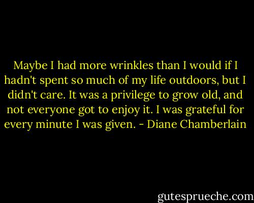 Maybe I had more wrinkles than I would if I hadn't spent so much of my life outdoors, but I didn't care. It was a privilege to grow old, and not everyone got to enjoy it. I was grateful for every minute I was given. - Diane Chamberlain