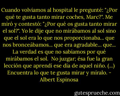 Cuando volvíamos al hospital le pregunté: "¿Por qué te gusta tanto mirar coches, Marc?". Me miró y contestó: "¿Por qué os gusta tanto mirar el sol?". Yo le dije que no mirábamos al sol sino que el sol era lo que nos proporcionaba... que nos bronceábamos... que era agradable... que... La verdad es que no sabíamos por qué mirábamos el sol.<br /><br />No juzgar; ésa fue la gran lección que aprendí ese día de aquel niño. (...) Encuentra lo que te gusta mirar y míralo. - Albert Espinosa