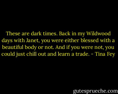 These are dark times. Back in my Wildwood days with Janet, you were either blessed with a beautiful body or not. And if you were not, you could just chill out and learn a trade. - Tina Fey