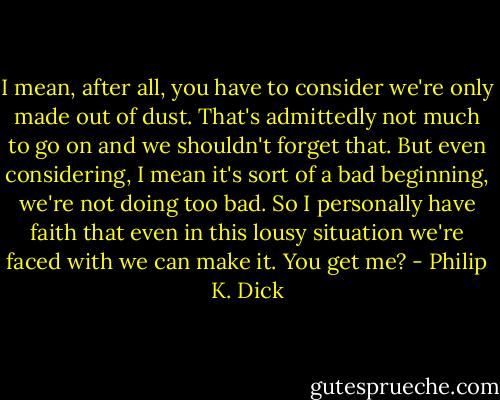 I mean, after all, you have to consider we're only made out of dust. That's admittedly not much to go on and we shouldn't forget that. But even considering, I mean it's sort of a bad beginning, we're not doing too bad. So I personally have faith that even in this lousy situation we're faced with we can make it. You get me? - Philip K. Dick