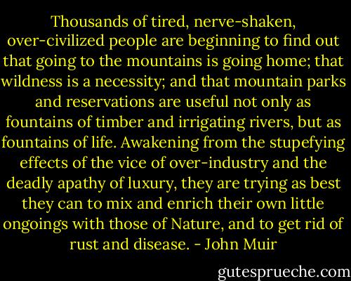Thousands of tired, nerve-shaken, over-civilized people are beginning to find out that going to the mountains is going home; that wildness is a necessity; and that mountain parks and reservations are useful not only as fountains of timber and irrigating rivers, but as fountains of life. Awakening from the stupefying effects of the vice of over-industry and the deadly apathy of luxury, they are trying as best they can to mix and enrich their own little ongoings with those of Nature, and to get rid of rust and disease. - John Muir