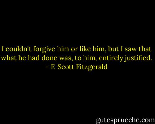 I couldn't forgive him or like him, but I saw that what he had done was, to him, entirely justified. - F. Scott Fitzgerald