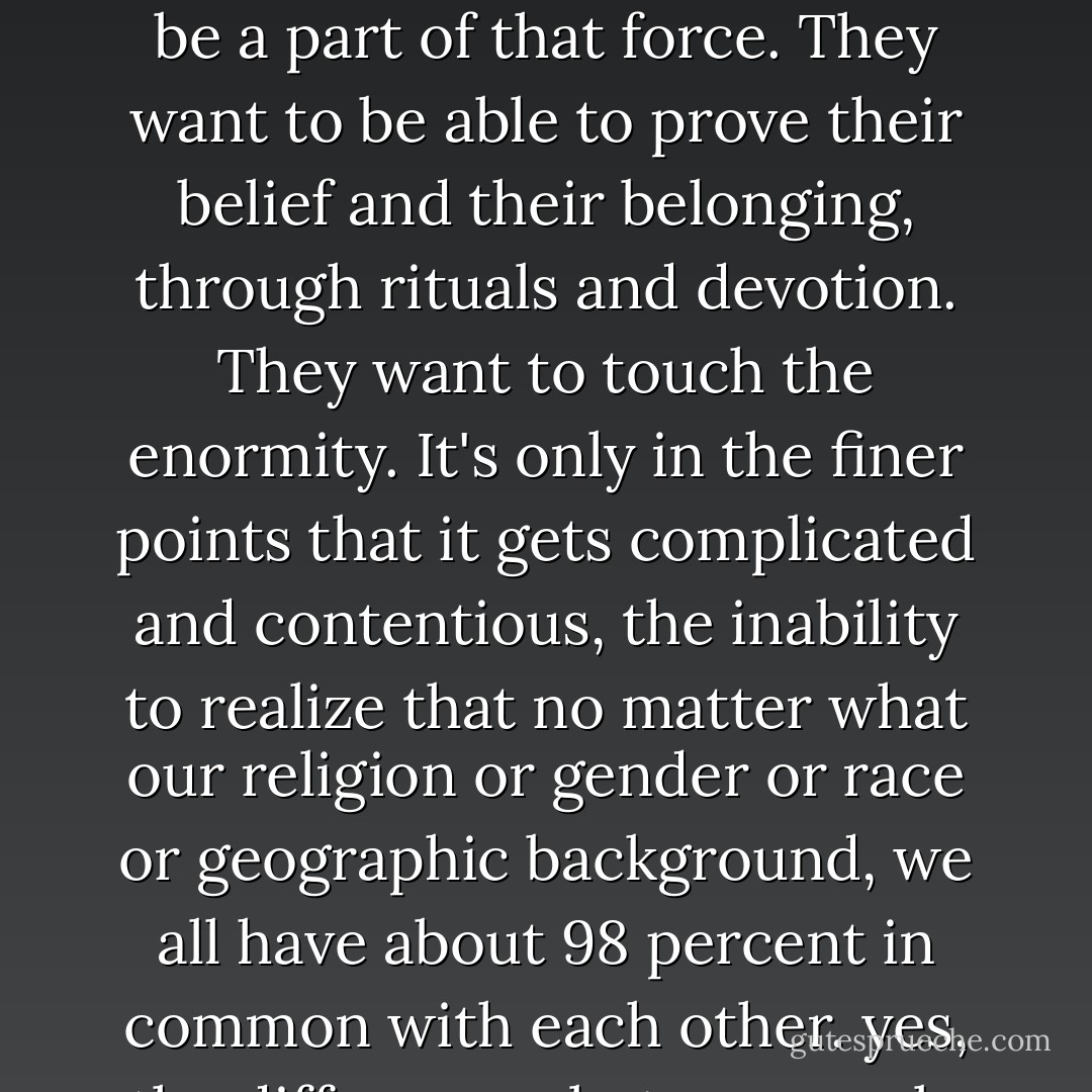 I have been to many religious services over the years. Each one I go to only reinforces my general impression that religions have much, much more in common than they like to admit. The beliefs are almost always the same; it's just that the histories are different. Everybody wants to believe in a higher power. Everybody wants to belong to something bigger than themselves, and everybody wants company in doing that. They want there to be a force of good on earth, and they want an incentive to be a part of that force. They want to be able to prove their belief and their belonging, through rituals and devotion. They want to touch the enormity.<br />It's only in the finer points that it gets complicated and contentious, the inability to realize that no matter what our religion or gender or race or geographic background, we all have about 98 percent in common with each other. yes, the differences between male and female are biological, but if you look at the biology as a matter of percentage, there aren't a whole lot of things that are different. Race is different purely as a social construction, not as an inherent difference. And religion--whether you believe in God or Yahweh or Allah or something else, odds are that at heart you want the same things. For whatever reason, we like to focus on the 2 percent that's different, and most of the conflict in the world comes from that. - David Levithan