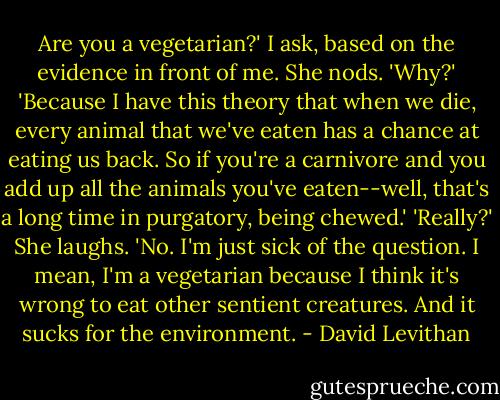 Are you a vegetarian?' I ask, based on the evidence in front of me.<br />She nods.<br />'Why?'<br />'Because I have this theory that when we die, every animal that we've eaten has a chance at eating us back. So if you're a carnivore and you add up all the animals you've eaten--well, that's a long time in purgatory, being chewed.'<br />'Really?'<br />She laughs. 'No. I'm just sick of the question. I mean, I'm a vegetarian because I think it's wrong to eat other sentient creatures. And it sucks for the environment. - David Levithan